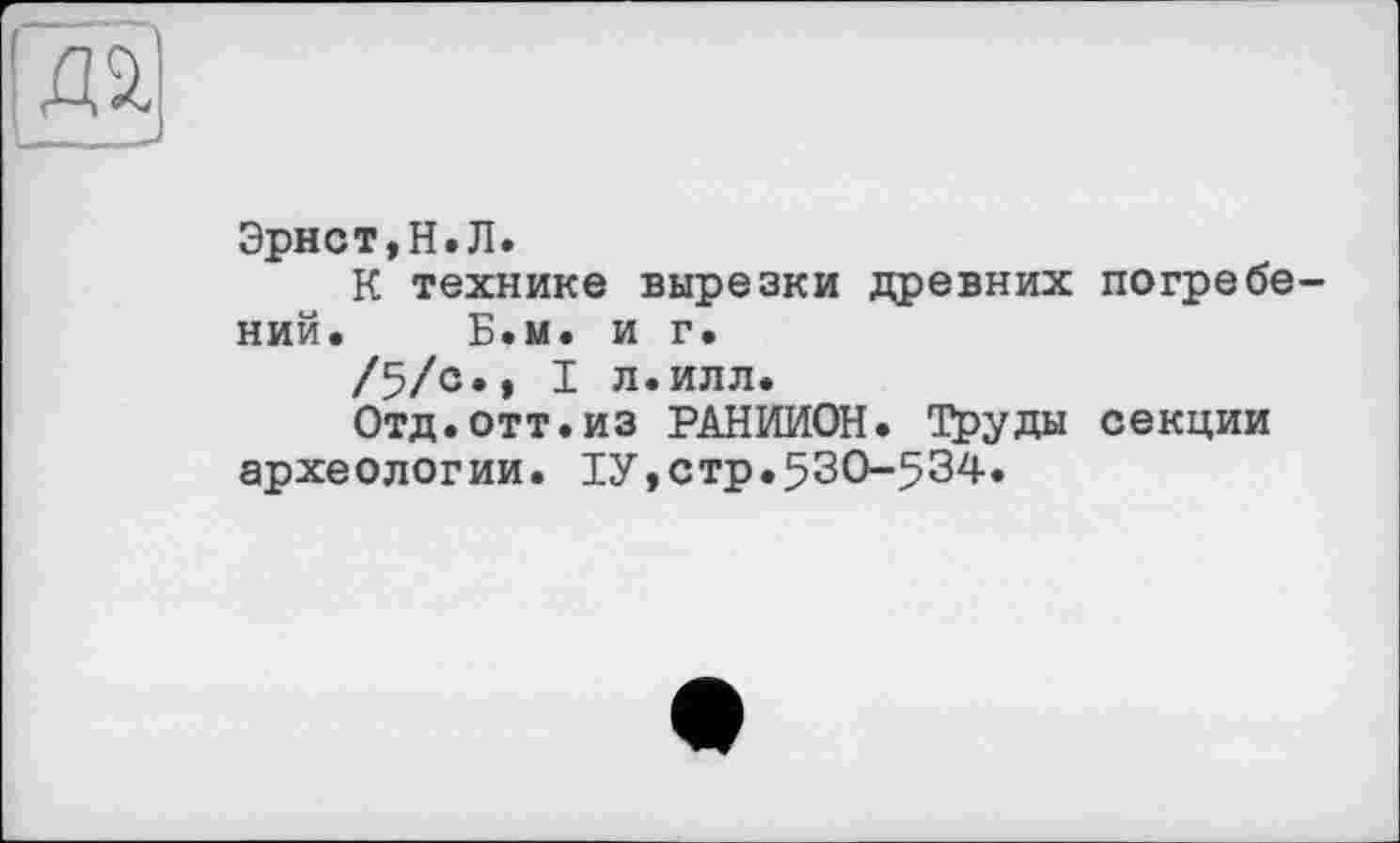 ﻿Эрнст,Н.Л.
К технике вырезки древних погребений. Б.м. и г.
/5/с., I л.илл.
Отд.отт.из РАНИИОН. Труды секции археологии. ТУ,стр.530-534.